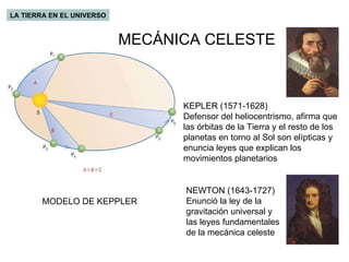 LA TIERRA EN EL UNIVERSO MODELO DE KEPPLER KEPLER (1571-1628) Defensor del heliocentrismo, afirma que las órbitas de la Tierra y el resto de los planetas en torno al Sol son elípticas y enuncia leyes que explican los movimientos planetarios NEWTON (1643-1727) Enunció la ley de la gravitación universal y las leyes fundamentales de la mecánica celeste MECÁNICA CELESTE 
