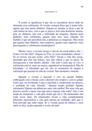 100
Cultura Racional - 1º O
E assim, as aparências é que são as causadoras desse tufão de
alimentar esse sofrimento. O vivente costuma dizer que é muito feliz,
aquele que tem muito dinheiro. Engana-se, porque se ficar a par da
vida íntima do rico, verá o que se passa e terá uma desilusão imensa,
pois no dinheiro, não está a felicidade de ninguém. Quanto mais
dinheiro, mais sofrimento, quanto mais rico, mais sofredor. Os
iludidos é que não percebem isto, e pleiteiam as conquistas. Não vêem
que quanto mais dinheiro, mais negócios, quanto mais negócios, mais
preocupações e sofrimentos atordoadores?
Muitas vezes, o vivente inveja a vida de um casal pobre e diz: "-
Como vive tão feliz!" Engana-se! Uns, às vezes remediados, dizem: "-
Se eu tivesse um par assim, seria feliz!" Inveja a vida dos casais,
pensando que eles são felizes, mas não sabem o que se passa. Se
enxergassem a vida direito, diriam: "-De todo o jeito que se vive, o
sofrimento está aí, mais ou menos, suportável ou insuportável. Não há
felicidade." A felicidade que há, são os momentos de alegria e
satisfação que passam na vida do vivente. São momentos somente.
Quando o vivente é inocente e vive no mundo iludido,
embriagado com a ilusão, com o decorrer dos tempos e com os golpes
cruéis que vai recebendo, é que se desilude e compreende aos poucos,
a realidade da vida, dizendo: "-Quanto tempo perdido! Quanto
sofrimento! Quanto me debati por uma vida melhor! Por uma vida que
pensava existir e agora vejo que nem a riqueza vale nada!" Isto, é um
modo de interpretar a vida pelo modo que ela é. Os imunizados não
estão nesse meio. Os imunizados levam a vida completamente
diferente; representam a vida pelo prisma da realidade, pelo que é.
Está provado que tudo enjoa. Se o vivente gosta de música e ouve
todos os dias, acaba enjoando e assim, de tudo.
 