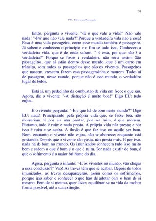 101
1º O – Universo em Desencanto
Então, pergunta o vivente: "-E o que vale a vida?" Não vale
nada! "-Por que não vale nada?" Porque a verdadeira vida não é essa!
Essa é uma vida passageira, como esse mundo também é passageiro.
Já sabem e conhecem o princípio e o fim de tudo isso. Conhecem a
verdadeira vida, que é de onde saíram. "-E essa, por que não é a
verdadeira?" Porque se fosse a verdadeira, não seria assim. São
passageiros, que aí estão dentro desse mundo, que é um carro em
trânsito, com todos os passageiros que são os viventes. Passageiros
que nascem, crescem, fazem essa passagenzinha e morrem. Todos aí
de passagem, nesse mundo, porque não é esse mundo, o verdadeiro
lugar de todos.
Está aí, um pedacinho da combustão da vida em foco; o que são.
Agora, diz o vivente: "-A distração é muito boa!" Digo EU: tudo
enjoa.
E o vivente pergunta: "-E o que há de bom neste mundo?" Digo
EU: nada! Principiando pela própria vida que, se fosse boa, não
morreriam. E por ela não prestar, por ser ruim, é que morrem.
Portanto, tudo é ruim e nada presta. A própria vida não presta; e por
isso é ruim e se acaba. A ilusão é que faz isso ou aquilo ser bom.
Bom, enquanto o vivente não enjoa, não se aborrece; enquanto está
gostando. Depois que o vivente não gosta, não presta mais. E por isso,
nada há de bom no mundo. Os imunizados conhecem tudo isso muito
bem e sabem o que é bom e o que é ruim. Por nada existir de bom, é
que o sofrimento é o maior brilhante do dia.
Agora, pergunta o infante: "-E os viventes no mundo, vão chegar
a essa conclusão?" Vão! As trevas têm que se acabar. Depois de todos
imunizados, as trevas desaparecerão, assim como os sofrimentos,
porque irão saber e conhecer o que hão de adotar para o bem de si
mesmo. Bem de si mesmo, quer dizer: equilibrar-se na vida da melhor
forma possível, até a sua extinção.
 