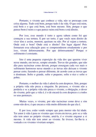 102
Cultura Racional - 1º O
Portanto, o vivente que conhece a vida, não se preocupa com
coisa alguma. Tudo está bom, porque tudo é da vida. O que está ruim,
está bom e o que está bom, está bom mesmo. Sim, porque o que
parece bom é ruim e o que parece ruim está bom e está direito.
Por isso, esse mundo é torto e agora sabem como foi que
começou a sua tortura. E por ser torto, é que vocês nem direito de
viver têm e assim, morrem, queiram ou não. Por aí vejam a tortura.
Onde está o bom? Onde está o direito? Em lugar algum! Pois
formaram essa educação para se compreenderem erradamente e por
isso, vivem dolorosamente. Por que dolorosamente? Porque o
sofrimento é constante.
Isto é uma pequena exposição da vida dos que querem viver
nesse mundo, em trevas, sempre errando. Trevas tão grandes, que não
dão para raciocinar como devem, porque enxergam cada vez mais o
sofrimento horroroso nesse mundo e as trevas não deixam o vivente
pensar certo, fazendo-o pensar diferente, de acordo com as trevas que
o dominam. Sofre o grande, sofre o pequeno, sofre o rico e sofre o
pobre.
Portanto, o melhor da vida é adorá-la com desprezo. Sim, porque
a própria vida não preza a ninguém. Se prezasse, o vivente não a
perderia e se a própria vida não preza o vivente, a obrigação, o dever
do vivente, pelo que a vida é, é o de encará-la com desprezo e a todos
os seus pertences.
Muitas vezes, o vivente, por não raciocinar como deve e sim
como não deve, é que encara a vida muito diferente do que ela é.
E por isso, estão vendo sempre que para morrer não há idade.
Ter amor à vida é para os viventes que vivem em trevas, pois se a vida
não tem amor ao próprio vivente, amá-la, é o vivente enganar a si
mesmo. A vida não tem amor ao vivente. Se tivesse, far-lhe-ia a
vontade e os viventes viveriam sempre.
 
