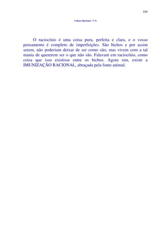 104
Cultura Racional - 1º O
O raciocínio é uma coisa pura, perfeita e clara, e o vosso
pensamento é completo de imperfeições. São bichos e por assim
serem, não poderiam deixar de ser como são; mas vivem com a tal
mania de quererem ser o que não são. Falavam em raciocínio, como
coisa que isso existisse entre os bichos. Agora sim, existe a
IMUNIZAÇÃO RACIONAL, abraçada pela fonte animal.
 