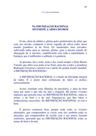 105
1º O – Universo em Desencanto
NA IMUNIZAÇÃO RACIONAL
SÓ EXISTE A ARMA DO BEM
O céu, cheio de júbilos e glórias pelos profetizados do além, que
com sua missão, cumprem o dever sagrado de salvar todos nesse
mundo grandioso aí da Terra. Os imunizados mais elevados,
cultivando todos para as mesmas glórias, para o mesmo triunfo de
abnegação de si mesmos, simplificando com toda a naturalidade; a
bonança, que é indiferente à ambição e à ganância.
Aí presente, dia e noite, noite e dia, estará sempre o Grão Mestre
Varonil, que abriu essa porta aí na Terra, para dar a todos a grandiosa
Redenção Universal e mostrar-vos o pleito do grande triunfo mundial:
a IMUNIZAÇÃO RACIONAL!
A IMUNIZAÇÃO RACIONAL é o êmulo da felicidade integral
de todos. É o ponto mais culminante de todos os pontos,
universalmente.
Assim, reunindo estas flâmulas do precatório, a alma do bem
fazer por outro e que não faz mal a ninguém. Há muitos viventes
ingênuos que pensam estar, na IMUNIZAÇÃO RACIONAL, todas as
armas: a do bem e a do mal. Enganam-se, por lhes faltar o
conhecimento necessário. Na IMUNIZAÇÃO RACIONAL só está o
bem.
É preciso esclarecer bem, porque onde estão os viventes
adiantados, que compreendem as coisas com são, também estão os
atrasados, que compreendem de acordo com o seu atraso, fazendo
confusões, pensando que na IMUNIZAÇÃO RACIONAL estão as
armas do bem e do mal.
 