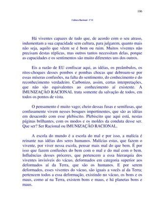 106
Cultura Racional - 1º O
Há viventes capazes de tudo que, de acordo com o seu atraso,
indumentam a sua capacidade sem cultura, para julgarem, quanto mais
não seja, aquilo que vêem se é bom ou ruim. Muitos viventes não
precisam destas réplicas, mas outros tantos necessitam delas, porque
as capacidades e os sentimentos são muito diferentes uns dos outros.
Eis a razão de EU confiscar aqui, as idéias, os preâmbulos, os
ritos-choques desses pombos e pombas chocas que debroam-se por
essas míseras confusões, na falta do sentimento, do conhecimento e do
reconhecimento verdadeiro. Carbonizo, assim, certas interpretações,
que não são equivalentes ao conhecimento aí existente. A
IMUNIZAÇÃO RACIONAL trata somente da salvação de todos, em
todos os pontos de vista.
O pensamento é muito vago; cheio dessas fusas e semifusas, que
confusamente vivem nesses bosques impertinentes, que são as idéias
em desacordo com esse plebiscito. Plebiscito que aqui está, nestas
páginas brilhantes, com os modos e os moldes da conduta desse ser.
Que ser? Ser Racional ou IMUNIZAÇÃO RACIONAL.
A escola do mundo é a escola do mal e por isso, a malícia é
reinante nas idéias dos seres humanos. Malícias estas, que fazem o
vivente, por viver nessa escola, pensar mais mal do que bem. É por
isso que fazem confusões do bem com o mal e do mal com o bem.
Influências desses próceres, que pertencem a essa hierarquia dos
viventes invisíveis do vácuo, deformados em categoria superior aos
deformados aí da Terra, que são os humanos. E por serem
deformados, esses viventes do vácuo, são iguais a vocês aí da Terra;
pertencem todos a essa deformação, existindo no vácuo, os bons e os
maus, como aí na Terra, existem bons e maus, e há planetas bons e
maus.
 