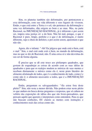 107
1º O – Universo em Desencanto
Sim, os planetas também são deformados, por pertencerem a
essa deformação, com sua vida diferente e seus lugares de viverem.
Então, o que está entre a Terra e o sol, são pertences da deformação e
uma vez deformados, dão origem ao bom e ao mau. Mas, na parte
Racional, na IMUNIZAÇÃO RACIONAL, já é diferente e por assim
ser, impera uma justiça só: a do bem. Não há mal, porque, o que é
Racional é puro, limpo, perfeito e o que é de deformação, é muito
diferente, sujo e cheio de defeitos; e por assim serem, aparentam o que
não são.
Agora, diz o infante: "-Ah! Eu julgava que onde está o bem, está
o mal." Sim, o mal está onde está o bem, no mundo da deformação,
mas no que se diz de Racional, não. É uma coisa só e não desvirtua do
seu ser de forma alguma.
É preciso que se dê este troco aos pirilampos quadrados, que
gostam de esquadrejar as coisas de acordo com as suas idéias de
quadrados e para que os realejos mudem as músicas de suas mentes e
recebam diretamente a música como ela é, neste prato literário do
alimento afortunado de todos, que é o conhecimento de tudo, como é e
como não é; o alimento necessário a todos, que é a IMUNIZAÇÃO
RACIONAL.
Então, perguntam os salvaguardados: "-Eu estou fora deste
pleito?" Sim, não resta a menor dúvida. Não podem estar neste pleito
os que andam em busca destas perguntas e respostas, que só cabem no
velório das exposições de idéias dos que são livres-pensadores, que
pensam aquilo que querem e interpretam como entendem. Para os que
não buscam confusões, EU clareio as mentes com instruções e
conhecimentos reais das coisas como são.
 