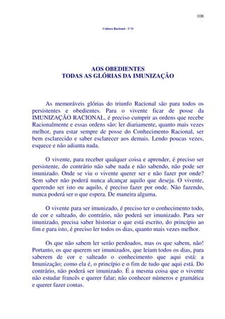108
Cultura Racional - 1º O
AOS OBEDIENTES
TODAS AS GLÓRIAS DA IMUNIZAÇÃO
As memoráveis glórias do triunfo Racional são para todos os
persistentes e obedientes. Para o vivente ficar de posse da
IMUNIZAÇÃO RACIONAL, é preciso cumprir as ordens que recebe
Racionalmente e essas ordens são: ler diariamente, quanto mais vezes
melhor, para estar sempre de posse do Conhecimento Racional, ser
bem esclarecido e saber esclarecer aos demais. Lendo poucas vezes,
esquece e não adianta nada.
O vivente, para receber qualquer coisa e aprender, é preciso ser
persistente, do contrário não sabe nada e não sabendo, não pode ser
imunizado. Onde se viu o vivente querer ser e não fazer por onde?
Sem saber não poderá nunca alcançar aquilo que deseja. O vivente,
querendo ser isto ou aquilo, é preciso fazer por onde. Não fazendo,
nunca poderá ser o que espera. De maneira alguma.
O vivente para ser imunizado, é preciso ter o conhecimento todo,
de cor e salteado, do contrário, não poderá ser imunizado. Para ser
imunizado, precisa saber historiar o que está escrito, do princípio ao
fim e para isto, é preciso ler todos os dias, quanto mais vezes melhor.
Os que não sabem ler serão perdoados, mas os que sabem, não!
Portanto, os que querem ser imunizados, que leiam todos os dias, para
saberem de cor e salteado o conhecimento que aqui está: a
Imunização; como ela é, o princípio e o fim de tudo que aqui está. Do
contrário, não poderá ser imunizado. É a mesma coisa que o vivente
não estudar francês e querer falar; não conhecer números e gramática
e querer fazer contas.
 