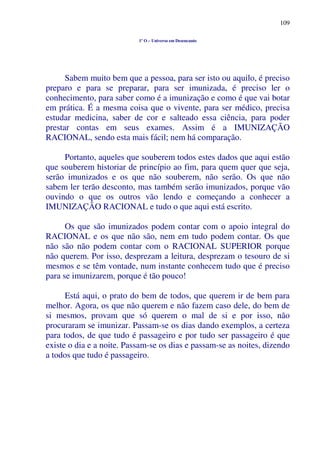 109
1º O – Universo em Desencanto
Sabem muito bem que a pessoa, para ser isto ou aquilo, é preciso
preparo e para se preparar, para ser imunizada, é preciso ler o
conhecimento, para saber como é a imunização e como é que vai botar
em prática. É a mesma coisa que o vivente, para ser médico, precisa
estudar medicina, saber de cor e salteado essa ciência, para poder
prestar contas em seus exames. Assim é a IMUNIZAÇÃO
RACIONAL, sendo esta mais fácil; nem há comparação.
Portanto, aqueles que souberem todos estes dados que aqui estão
que souberem historiar de princípio ao fim, para quem quer que seja,
serão imunizados e os que não souberem, não serão. Os que não
sabem ler terão desconto, mas também serão imunizados, porque vão
ouvindo o que os outros vão lendo e começando a conhecer a
IMUNIZAÇÃO RACIONAL e tudo o que aqui está escrito.
Os que são imunizados podem contar com o apoio integral do
RACIONAL e os que não são, nem em tudo podem contar. Os que
não são não podem contar com o RACIONAL SUPERIOR porque
não querem. Por isso, desprezam a leitura, desprezam o tesouro de si
mesmos e se têm vontade, num instante conhecem tudo que é preciso
para se imunizarem, porque é tão pouco!
Está aqui, o prato do bem de todos, que querem ir de bem para
melhor. Agora, os que não querem e não fazem caso dele, do bem de
si mesmos, provam que só querem o mal de si e por isso, não
procuraram se imunizar. Passam-se os dias dando exemplos, a certeza
para todos, de que tudo é passageiro e por tudo ser passageiro é que
existe o dia e a noite. Passam-se os dias e passam-se as noites, dizendo
a todos que tudo é passageiro.
 