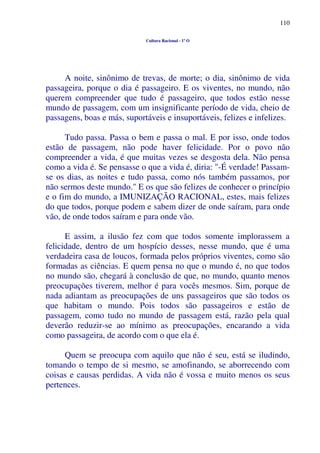 110
Cultura Racional - 1º O
A noite, sinônimo de trevas, de morte; o dia, sinônimo de vida
passageira, porque o dia é passageiro. E os viventes, no mundo, não
querem compreender que tudo é passageiro, que todos estão nesse
mundo de passagem, com um insignificante período de vida, cheio de
passagens, boas e más, suportáveis e insuportáveis, felizes e infelizes.
Tudo passa. Passa o bem e passa o mal. E por isso, onde todos
estão de passagem, não pode haver felicidade. Por o povo não
compreender a vida, é que muitas vezes se desgosta dela. Não pensa
como a vida é. Se pensasse o que a vida é, diria: "-É verdade! Passam-
se os dias, as noites e tudo passa, como nós também passamos, por
não sermos deste mundo." E os que são felizes de conhecer o princípio
e o fim do mundo, a IMUNIZAÇÃO RACIONAL, estes, mais felizes
do que todos, porque podem e sabem dizer de onde saíram, para onde
vão, de onde todos saíram e para onde vão.
E assim, a ilusão fez com que todos somente implorassem a
felicidade, dentro de um hospício desses, nesse mundo, que é uma
verdadeira casa de loucos, formada pelos próprios viventes, como são
formadas as ciências. E quem pensa no que o mundo é, no que todos
no mundo são, chegará à conclusão de que, no mundo, quanto menos
preocupações tiverem, melhor é para vocês mesmos. Sim, porque de
nada adiantam as preocupações de uns passageiros que são todos os
que habitam o mundo. Pois todos são passageiros e estão de
passagem, como tudo no mundo de passagem está, razão pela qual
deverão reduzir-se ao mínimo as preocupações, encarando a vida
como passageira, de acordo com o que ela é.
Quem se preocupa com aquilo que não é seu, está se iludindo,
tomando o tempo de si mesmo, se amofinando, se aborrecendo com
coisas e causas perdidas. A vida não é vossa e muito menos os seus
pertences.
 