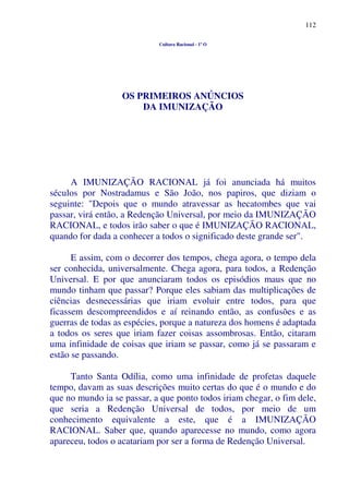 112
Cultura Racional - 1º O
OS PRIMEIROS ANÚNCIOS
DA IMUNIZAÇÃO
A IMUNIZAÇÃO RACIONAL já foi anunciada há muitos
séculos por Nostradamus e São João, nos papiros, que diziam o
seguinte: "Depois que o mundo atravessar as hecatombes que vai
passar, virá então, a Redenção Universal, por meio da IMUNIZAÇÃO
RACIONAL, e todos irão saber o que é IMUNIZAÇÃO RACIONAL,
quando for dada a conhecer a todos o significado deste grande ser".
E assim, com o decorrer dos tempos, chega agora, o tempo dela
ser conhecida, universalmente. Chega agora, para todos, a Redenção
Universal. E por que anunciaram todos os episódios maus que no
mundo tinham que passar? Porque eles sabiam das multiplicações de
ciências desnecessárias que iriam evoluir entre todos, para que
ficassem descompreendidos e aí reinando então, as confusões e as
guerras de todas as espécies, porque a natureza dos homens é adaptada
a todos os seres que iriam fazer coisas assombrosas. Então, citaram
uma infinidade de coisas que iriam se passar, como já se passaram e
estão se passando.
Tanto Santa Odília, como uma infinidade de profetas daquele
tempo, davam as suas descrições muito certas do que é o mundo e do
que no mundo ia se passar, a que ponto todos iriam chegar, o fim dele,
que seria a Redenção Universal de todos, por meio de um
conhecimento equivalente a este, que é a IMUNIZAÇÃO
RACIONAL. Saber que, quando aparecesse no mundo, como agora
apareceu, todos o acatariam por ser a forma de Redenção Universal.
 