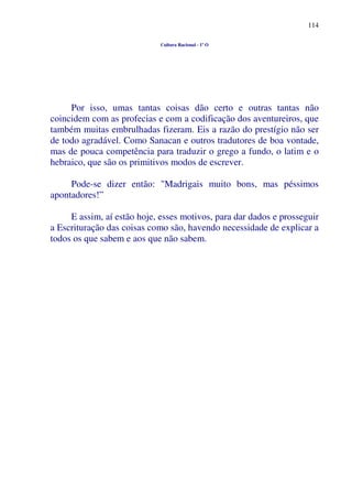 114
Cultura Racional - 1º O
Por isso, umas tantas coisas dão certo e outras tantas não
coincidem com as profecias e com a codificação dos aventureiros, que
também muitas embrulhadas fizeram. Eis a razão do prestígio não ser
de todo agradável. Como Sanacan e outros tradutores de boa vontade,
mas de pouca competência para traduzir o grego a fundo, o latim e o
hebraico, que são os primitivos modos de escrever.
Pode-se dizer então: "Madrigais muito bons, mas péssimos
apontadores!”
E assim, aí estão hoje, esses motivos, para dar dados e prosseguir
a Escrituração das coisas como são, havendo necessidade de explicar a
todos os que sabem e aos que não sabem.
 