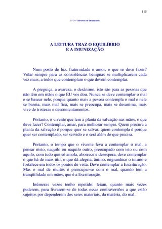 115
1º O – Universo em Desencanto
A LEITURA TRAZ O EQUILÍBRIO
E A IMUNIZAÇÃO
Num posto de luz, fraternidade e amor, o que se deve fazer?
Velar sempre para as consistências benignas se multiplicarem cada
vez mais, a todos que contemplam o que devem contemplar.
A preguiça, a avareza, o desânimo, isto são para as pessoas que
não têm em mãos o que EU vos dou. Nunca se deve contemplar o mal
e se basear nele, porque quanto mais a pessoa contempla o mal e nele
se baseia, mais mal fica, mais se preocupa, mais se desanima, mais
vive de tristezas e descontentamentos.
Portanto, o vivente que tem a planta da salvação nas mãos, o que
deve fazer? Contemplar, amar, para melhorar sempre. Quem procura a
planta da salvação é porque quer se salvar, quem contempla é porque
quer ser contemplado, ser servido e o será além do que precisa.
Portanto, o tempo que o vivente leva a contemplar o mal, a
pensar nisto, naquilo ou naquilo outro, preocupado com isto ou com
aquilo, com tudo que só amola, aborrece e desespera, deve contemplar
o que há de mais útil, o que dá alegria, ânimo, engrandece o íntimo e
fortalece em todos os pontos de vista. Deve contemplar a Escrituração.
Mas o mal de muitos é preocupar-se com o mal, quando tem a
tranqüilidade em mãos, que é a Escrituração.
Inúmeras vezes tenho repetido: leiam, quanto mais vezes
puderem, para livrarem-se de todas essas contraversões a que estão
sujeitos por dependerem dos seres materiais, da matéria, do mal.
 