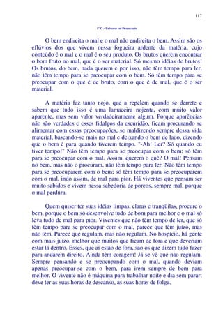 117
1º O – Universo em Desencanto
O bem endireita o mal e o mal não endireita o bem. Assim são os
eflúvios dos que vivem nessa fogueira ardente da matéria, cujo
conteúdo é o mal e o mal é o seu produto. Os brutos querem encontrar
o bom fruto no mal, que é o ser material. Só mesmo idéias de brutos!
Os brutos, do bem, nada querem e por isso, não têm tempo para ler,
não têm tempo para se preocupar com o bem. Só têm tempo para se
preocupar com o que é de bruto, com o que é de mal, que é o ser
material.
A matéria faz tanto nojo, que a repelem quando se derrete e
sabem que tudo isso é uma lamaceira nojenta, com muito valor
aparente, mas sem valor verdadeiramente algum. Porque aparências
não são verdades e esses fidalgos da escuridão, ficam procurando se
alimentar com essas preocupações, se maldizendo sempre dessa vida
material, baseando-se mais no mal e deixando o bem de lado, dizendo
que o bem é para quando tiverem tempo. "-Ah! Ler? Só quando eu
tiver tempo!" Não têm tempo para se preocupar com o bem; só têm
para se preocupar com o mal. Assim, querem o quê? O mal! Pensam
no bem, mas não o procuram, não têm tempo para ler. Não têm tempo
para se preocuparem com o bem; só têm tempo para se preocuparem
com o mal, indo assim, de mal para pior. Há viventes que pensam ser
muito sabidos e vivem nessa sabedoria de porcos, sempre mal, porque
o mal perdura.
Quem quiser ter suas idéias limpas, claras e tranqüilas, procure o
bem, porque o bem só desenvolve tudo de bom para melhor e o mal só
leva tudo de mal para pior. Viventes que não têm tempo de ler, que só
têm tempo para se preocupar com o mal, parece que têm juízo, mas
não têm. Parece que regulam, mas não regulam. No hospício, há gente
com mais juízo, melhor que muitos que ficam de fora e que deveriam
estar lá dentro. Esses, que aí estão de fora, são os que dizem tudo fazer
para andarem direito. Ainda têm coragem! Já se vê que não regulam.
Sempre pensando e se preocupando com o mal, quando deviam
apenas preocupar-se com o bem, para irem sempre de bem para
melhor. O vivente não é máquina para trabalhar noite e dia sem parar;
deve ter as suas horas de descanso, as suas horas de folga.
 