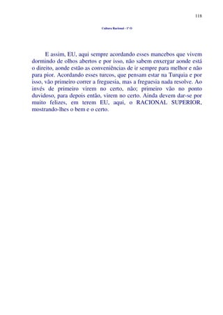 118
Cultura Racional - 1º O
E assim, EU, aqui sempre acordando esses mancebos que vivem
dormindo de olhos abertos e por isso, não sabem enxergar aonde está
o direito, aonde estão as conveniências de ir sempre para melhor e não
para pior. Acordando esses turcos, que pensam estar na Turquia e por
isso, vão primeiro correr a freguesia, mas a freguesia nada resolve. Ao
invés de primeiro virem no certo, não; primeiro vão no ponto
duvidoso, para depois então, virem no certo. Ainda devem dar-se por
muito felizes, em terem EU, aqui, o RACIONAL SUPERIOR,
mostrando-lhes o bem e o certo.
 