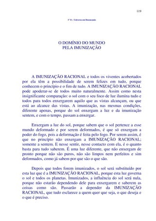 119
1º O – Universo em Desencanto
O DOMÍNIO DO MUNDO
PELA IMUNIZAÇÃO
A IMUNIZAÇÃO RACIONAL e todos os viventes acobertados
por ela têm a possibilidade de serem felizes em tudo, porque
conhecem o princípio e o fim de tudo. A IMUNIZAÇÃO RACIONAL
pode apoderar-se de todos muito naturalmente. Assim como nesta
insignificante comparação: o sol com o seu foco de luz ilumina tudo e
todos para todos enxergarem aquilo que as vistas alcançam, ou que
está ao alcance das vistas. A imunização, nas mesmas condições,
diferente apenas, porque do sol enxergam a luz e da imunização
sentem, e com o tempo, passam a enxergar.
Enxergam a luz do sol, porque sabem que o sol pertence a esse
mundo deformado e por serem deformados, é que só enxergam a
poder do fogo, pois a deformação é feita pelo fogo. Por serem assim, é
que no princípio não enxergam a IMUNIZAÇÃO RACIONAL;
somente a sentem. E nesse sentir, nesse contacto com ela, é o quanto
basta para tudo saberem. É uma luz diferente, que não enxergam de
pronto porque não são puros, não são limpos nem perfeitos e sim
deformados, como já sabem por que são o que são.
Depois que todos forem imunizados, o sol será substituído por
esta luz que é a IMUNIZAÇÃO RACIONAL, porque esta luz governa
o sol e todos os planetas. Imunizados, a influência do sol será nula,
porque não estarão dependendo dele para enxergarem e saberem as
coisas como são. Passarão a depender da IMUNIZAÇÃO
RACIONAL, que tudo esclarece a quem quer que seja, o que deseja e
o que é preciso.
 