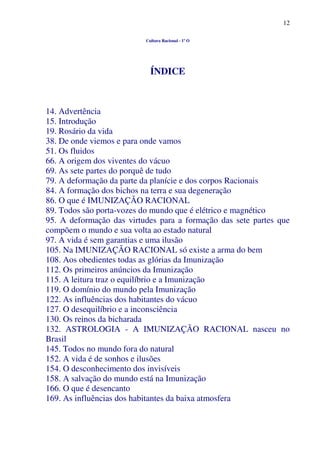 12
Cultura Racional - 1º O
ÍNDICE
14. Advertência
15. Introdução
19. Rosário da vida
38. De onde viemos e para onde vamos
51. Os fluidos
66. A origem dos viventes do vácuo
69. As sete partes do porquê de tudo
79. A deformação da parte da planície e dos corpos Racionais
84. A formação dos bichos na terra e sua degeneração
86. O que é IMUNIZAÇÃO RACIONAL
89. Todos são porta-vozes do mundo que é elétrico e magnético
95. A deformação das virtudes para a formação das sete partes que
compõem o mundo e sua volta ao estado natural
97. A vida é sem garantias e uma ilusão
105. Na IMUNIZAÇÃO RACIONAL só existe a arma do bem
108. Aos obedientes todas as glórias da Imunização
112. Os primeiros anúncios da Imunização
115. A leitura traz o equilíbrio e a Imunização
119. O domínio do mundo pela Imunização
122. As influências dos habitantes do vácuo
127. O desequilíbrio e a inconsciência
130. Os reinos da bicharada
132. ASTROLOGIA - A IMUNIZAÇÃO RACIONAL nasceu no
Brasil
145. Todos no mundo fora do natural
152. A vida é de sonhos e ilusões
154. O desconhecimento dos invisíveis
158. A salvação do mundo está na Imunização
166. O que é desencanto
169. As influências dos habitantes da baixa atmosfera
 