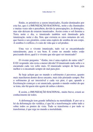 120
Cultura Racional - 1º O
Então, os primitivos a serem imunizados, ficarão dominados por
esta luz, que é a IMUNIZAÇÃO RACIONAL, noite e dia iluminados
e muitas vezes não o percebem, devido às preocupações, às distrações,
mas não deixam de estarem imunizados. Assim como o sol ilumina a
Terra noite e dia, o imunizado também será iluminado pela
imunização, noite e dia. Sim, que existem os raios noturnos do sol,
que fazem o seu giratório, como uma espécie de sombra de um corpo.
A sombra é o reflexo, é o raio de vida que o sol produz.
Uma vez o vivente imunizado, tudo vai se encaminhando
naturalmente, para o seu bem. E como no mundo todos estão
precisando disso, qual é o vivente que não quer ser imunizado?
O vivente pergunta: "-Então, isto é uma espécie de outra vida?"
E EU respondo: não resta a menor dúvida! O imunizado nada sofre e o
encantado cada vez sofre mais. O imunizado sempre de bem para
melhor e o encantado sempre de mal para pior.
Se hoje acham que no mundo o sofrimento é pavoroso, quanto
mais marcharem dentro desse encanto, mais irão piorando sempre. Por
o sofrimento já ser irresistível e cada vez pior, é que, quando a
Escrituração começar a ser anunciada, quando o mundo souber do que
se trata, não há quem não agarre de unhas e dentes.
E assim, a IMUNIZAÇÃO RACIONAL, muito breve, estará ao
conhecimento de todos.
A deformação tem grande influência na mortalidade. E por ser a
lei da deformação tão verídica, é que há a transformação sobre tudo e
sobre todos os pontos de vista. Tudo se transforma e por tudo se
transformar, é que rege no mundo a mortalidade.
 