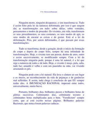 121
1º O – Universo em Desencanto
Ninguém morre, ninguém desaparece, e sim transforma-se. Tudo
é assim feito pela lei da natureza deformada; por isso é que surgem
daí, as transformações em tudo: sobre idéias, sobre vontades,
pensamentos e modos de proceder. Os viventes, em vida, transformam
os seus procedimentos, os seus costumes, os seus modos de agir, os
seus modos de encarar as coisas e de gostar. Está aí a lei da
deformação. Pois, por serem deformados, é que passam por essas
transformações.
Tudo se transforma; desde a geração, desde o início da formação
do corpo e depois do corpo feito, sempre há uma infinidade de
transformações. Hoje, o vivente tem um pensar, dentro de anos, outro
e assim sucessivamente, se modificando sempre. Com a lei da
transformação ninguém pode, porque é uma lei natural, é a lei que
rege a natureza de todos e de tudo. Hoje, o vivente é moço, pula, salta,
tudo faz; amanhã é velho e com um pauzinho na mão, vai vivendo
arrastando os pés.
Ninguém pode com a lei natural. Ela leva o cântaro ao seu lugar
e os musos, ao reconhecimento da vida de pujanças e de ganâncias
mal refletidas. E assim, tudo chega à conclusão do que EU sempre
tenho dito. A IMUNIZAÇÃO RACIONAL imperará entre todos,
universalmente, muito breve.
Portanto, brilhantes dias, brilhantes passos e brilhantes horas de
glórias sucessivas. Culminantes dias, culminante tesouro e
culminantes horas multiplicadas para o bem. "Veredictum" sempre
certo, que aí está escrito nessas páginas. Brilhantes palavras
Racionais, que nunca foram palavras caducas.
 