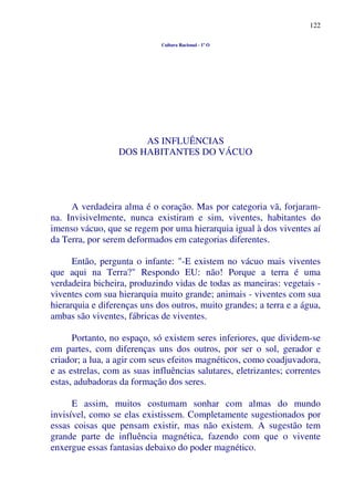 122
Cultura Racional - 1º O
AS INFLUÊNCIAS
DOS HABITANTES DO VÁCUO
A verdadeira alma é o coração. Mas por categoria vã, forjaram-
na. Invisivelmente, nunca existiram e sim, viventes, habitantes do
imenso vácuo, que se regem por uma hierarquia igual à dos viventes aí
da Terra, por serem deformados em categorias diferentes.
Então, pergunta o infante: "-E existem no vácuo mais viventes
que aqui na Terra?" Respondo EU: não! Porque a terra é uma
verdadeira bicheira, produzindo vidas de todas as maneiras: vegetais -
viventes com sua hierarquia muito grande; animais - viventes com sua
hierarquia e diferenças uns dos outros, muito grandes; a terra e a água,
ambas são viventes, fábricas de viventes.
Portanto, no espaço, só existem seres inferiores, que dividem-se
em partes, com diferenças uns dos outros, por ser o sol, gerador e
criador; a lua, a agir com seus efeitos magnéticos, como coadjuvadora,
e as estrelas, com as suas influências salutares, eletrizantes; correntes
estas, adubadoras da formação dos seres.
E assim, muitos costumam sonhar com almas do mundo
invisível, como se elas existissem. Completamente sugestionados por
essas coisas que pensam existir, mas não existem. A sugestão tem
grande parte de influência magnética, fazendo com que o vivente
enxergue essas fantasias debaixo do poder magnético.
 