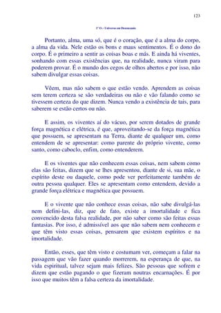 123
1º O – Universo em Desencanto
Portanto, alma, uma só, que é o coração, que é a alma do corpo,
a alma da vida. Nele estão os bons e maus sentimentos. É o dono do
corpo. É o primeiro a sentir as coisas boas e más. E ainda há viventes,
sonhando com essas existências que, na realidade, nunca viram para
poderem provar. É o mundo dos cegos de olhos abertos e por isso, não
sabem divulgar essas coisas.
Vêem, mas não sabem o que estão vendo. Aprendem as coisas
sem terem certeza se são verdadeiras ou não e vão falando como se
tivessem certeza do que dizem. Nunca vendo a existência de tais, para
saberem se estão certos ou não.
E assim, os viventes aí do vácuo, por serem dotados de grande
força magnética e elétrica, é que, aproveitando-se da força magnética
que possuem, se apresentam na Terra, diante de qualquer um, como
entendem de se apresentar: como parente do próprio vivente, como
santo, como caboclo, enfim, como entenderem.
E os viventes que não conhecem essas coisas, nem sabem como
elas são feitas, dizem que se lhes apresentou, diante de si, sua mãe, o
espírito deste ou daquele, como pode ver perfeitamente também de
outra pessoa qualquer. Eles se apresentam como entendem, devido a
grande força elétrica e magnética que possuem.
E o vivente que não conhece essas coisas, não sabe divulgá-las
nem defini-las, diz, que de fato, existe a imortalidade e fica
convencido desta falsa realidade, por não saber como são feitas essas
fantasias. Por isso, é admissível aos que não sabem nem conhecem e
que têm visto essas coisas, pensarem que existem espíritos e na
imortalidade.
Então, esses, que têm visto e costumam ver, começam a falar na
passagem que vão fazer quando morrerem, na esperança de que, na
vida espiritual, talvez sejam mais felizes. São pessoas que sofrem e
dizem que estão pagando o que fizeram noutras encarnações. É por
isso que muitos têm a falsa certeza da imortalidade.
 