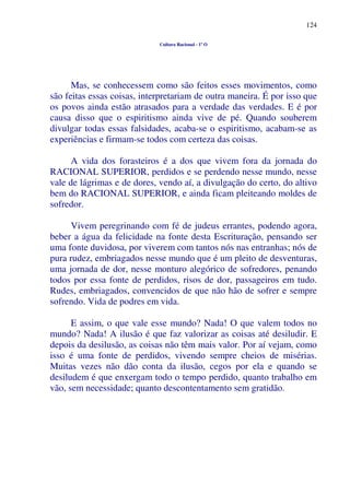 124
Cultura Racional - 1º O
Mas, se conhecessem como são feitos esses movimentos, como
são feitas essas coisas, interpretariam de outra maneira. É por isso que
os povos ainda estão atrasados para a verdade das verdades. E é por
causa disso que o espiritismo ainda vive de pé. Quando souberem
divulgar todas essas falsidades, acaba-se o espiritismo, acabam-se as
experiências e firmam-se todos com certeza das coisas.
A vida dos forasteiros é a dos que vivem fora da jornada do
RACIONAL SUPERIOR, perdidos e se perdendo nesse mundo, nesse
vale de lágrimas e de dores, vendo aí, a divulgação do certo, do altivo
bem do RACIONAL SUPERIOR, e ainda ficam pleiteando moldes de
sofredor.
Vivem peregrinando com fé de judeus errantes, podendo agora,
beber a água da felicidade na fonte desta Escrituração, pensando ser
uma fonte duvidosa, por viverem com tantos nós nas entranhas; nós de
pura rudez, embriagados nesse mundo que é um pleito de desventuras,
uma jornada de dor, nesse monturo alegórico de sofredores, penando
todos por essa fonte de perdidos, risos de dor, passageiros em tudo.
Rudes, embriagados, convencidos de que não hão de sofrer e sempre
sofrendo. Vida de podres em vida.
E assim, o que vale esse mundo? Nada! O que valem todos no
mundo? Nada! A ilusão é que faz valorizar as coisas até desiludir. E
depois da desilusão, as coisas não têm mais valor. Por aí vejam, como
isso é uma fonte de perdidos, vivendo sempre cheios de misérias.
Muitas vezes não dão conta da ilusão, cegos por ela e quando se
desiludem é que enxergam todo o tempo perdido, quanto trabalho em
vão, sem necessidade; quanto descontentamento sem gratidão.
 