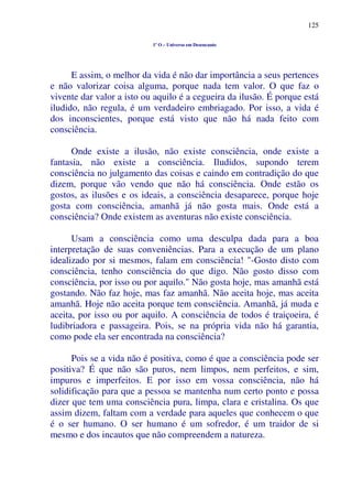 125
1º O – Universo em Desencanto
E assim, o melhor da vida é não dar importância a seus pertences
e não valorizar coisa alguma, porque nada tem valor. O que faz o
vivente dar valor a isto ou aquilo é a cegueira da ilusão. É porque está
iludido, não regula, é um verdadeiro embriagado. Por isso, a vida é
dos inconscientes, porque está visto que não há nada feito com
consciência.
Onde existe a ilusão, não existe consciência, onde existe a
fantasia, não existe a consciência. Iludidos, supondo terem
consciência no julgamento das coisas e caindo em contradição do que
dizem, porque vão vendo que não há consciência. Onde estão os
gostos, as ilusões e os ideais, a consciência desaparece, porque hoje
gosta com consciência, amanhã já não gosta mais. Onde está a
consciência? Onde existem as aventuras não existe consciência.
Usam a consciência como uma desculpa dada para a boa
interpretação de suas conveniências. Para a execução de um plano
idealizado por si mesmos, falam em consciência! "-Gosto disto com
consciência, tenho consciência do que digo. Não gosto disso com
consciência, por isso ou por aquilo." Não gosta hoje, mas amanhã está
gostando. Não faz hoje, mas faz amanhã. Não aceita hoje, mas aceita
amanhã. Hoje não aceita porque tem consciência. Amanhã, já muda e
aceita, por isso ou por aquilo. A consciência de todos é traiçoeira, é
ludibriadora e passageira. Pois, se na própria vida não há garantia,
como pode ela ser encontrada na consciência?
Pois se a vida não é positiva, como é que a consciência pode ser
positiva? É que não são puros, nem limpos, nem perfeitos, e sim,
impuros e imperfeitos. E por isso em vossa consciência, não há
solidificação para que a pessoa se mantenha num certo ponto e possa
dizer que tem uma consciência pura, limpa, clara e cristalina. Os que
assim dizem, faltam com a verdade para aqueles que conhecem o que
é o ser humano. O ser humano é um sofredor, é um traidor de si
mesmo e dos incautos que não compreendem a natureza.
 