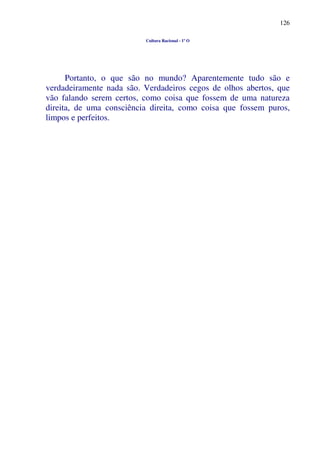 126
Cultura Racional - 1º O
Portanto, o que são no mundo? Aparentemente tudo são e
verdadeiramente nada são. Verdadeiros cegos de olhos abertos, que
vão falando serem certos, como coisa que fossem de uma natureza
direita, de uma consciência direita, como coisa que fossem puros,
limpos e perfeitos.
 