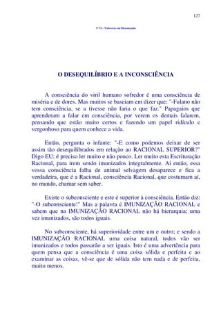 127
1º O – Universo em Desencanto
O DESEQUILÍBRIO E A INCONSCIÊNCIA
A consciência do viril humano sofredor é uma consciência de
miséria e de dores. Mas muitos se baseiam em dizer que: "-Fulano não
tem consciência, se a tivesse não faria o que faz." Papagaios que
aprenderam a falar em consciência, por verem os demais falarem,
pensando que estão muito certos e fazendo um papel ridículo e
vergonhoso para quem conhece a vida.
Então, pergunta o infante: "-E como podemos deixar de ser
assim tão desequilibrados em relação ao RACIONAL SUPERIOR?"
Digo EU: é preciso ler muito e não pouco. Ler muito esta Escrituração
Racional, para irem sendo imunizados integralmente. Aí então, essa
vossa consciência falha de animal selvagem desaparece e fica a
verdadeira, que é a Racional, consciência Racional, que costumam aí,
no mundo, chamar sem saber.
Existe o subconsciente e este é superior à consciência. Então diz:
"-O subconsciente!" Mas a palavra é IMUNIZAÇÃO RACIONAL e
sabem que na IMUNIZAÇÃO RACIONAL não há hierarquia; uma
vez imunizados, são todos iguais.
No subconsciente, há superioridade entre um e outro; e sendo a
IMUNIZAÇÃO RACIONAL uma coisa natural, todos vão ser
imunizados e todos passarão a ser iguais. Isto é uma advertência para
quem pensa que a consciência é uma coisa sólida e perfeita e ao
examinar as coisas, vê-se que de sólida não tem nada e de perfeita,
muito menos.
 