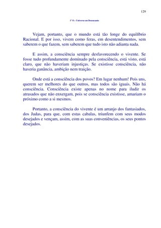 129
1º O – Universo em Desencanto
Vejam, portanto, que o mundo está tão longe do equilíbrio
Racional. E por isso, vivem como feras, em desentendimentos, sem
saberem o que fazem, sem saberem que tudo isto não adianta nada.
E assim, a consciência sempre desfavorecendo o vivente. Se
fosse tudo profundamente dominado pela consciência, está visto, está
claro, que não haveriam injustiças. Se existisse consciência, não
haveria ganância, ambição nem traição.
Onde está a consciência dos povos? Em lugar nenhum! Pois uns,
querem ser melhores do que outros, mas todos são iguais. Não há
consciência. Consciência existe apenas no nome para iludir os
atrasados que não enxergam, pois se consciência existisse, amariam o
próximo como a si mesmos.
Portanto, a consciência do vivente é um arranjo dos fantasiados,
dos Judas, para que, com estas cabalas, triunfem com seus modos
desejados e vençam, assim, com as suas conveniências, os seus pontos
desejados.
 