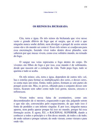 130
Cultura Racional - 1º O
OS REINOS DA BICHARADA
Céu, terra e água. Os três reinos da bicharada que vive nesse
vasto e grande dilúvio de fogo que aí surgiu, que aí está e que
ninguém nunca soube definir, nem divulgar o porquê de assim serem
como são e do mundo ser como é. Esses três reinos se coadjuvam para
essa encremação, fazendo viver todos dentro desse planalto, sem
saberem por que musas vivem, como esse solitário mundo, no reinado
do fogo.
O sangue nas veias representa o fogo dentro do corpo. Os
viventes são filhos do fogo e por isso, esse mundo é de sofrimento,
desde que nascem até a extinção da vida. Tudo pega fogo, tudo se
queima e tudo se acaba.
Os três reinos: céu, terra e água, dependem de outros três: sol,
lua e estrelas para formar as multiplicações dos seres, e desses seres,
se conta mais um reino. Então, todos juntos, formam as sete partes do
porquê assim são. Mas, os povos, olhando para o conjunto desses sete
reinos, ficaram sem saber como tudo isso gerou, nasceu, cresceu e
refloresceu.
Vivem todos nessa faina de aventureiros, como uns
descoordenados de si mesmos, esquecendo o que são, julgando serem
o que não são, convencidos pelo esquecimento, de que tudo isso é
fonte de perdidos e um inferno singular. E por isso, ninguém nunca
apurou, nem podia apurar porque há isso no mundo, porque há essa
formação assim. E agora, EU, o RACIONAL SUPERIOR, dando a
conhecer a todos o princípio e o fim desse mundo, de todos e de tudo;
de onde saíram e porque saíram; de onde vieram, como vieram e para
onde vão.
 