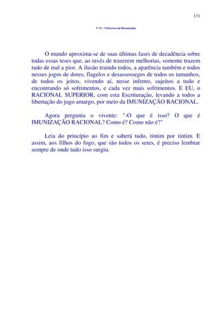 131
1º O – Universo em Desencanto
O mundo aproxima-se de suas últimas fases de decadência sobre
todas essas teses que, ao invés de trazerem melhorias, somente trazem
tudo de mal a pior. A ilusão traindo todos, a aparência também e todos
nesses jogos de dores, flagelos e desassossegos de todos os tamanhos,
de todos os jeitos, vivendo aí, nesse inferno, sujeitos a tudo e
encontrando só sofrimentos, e cada vez mais sofrimentos. E EU, o
RACIONAL SUPERIOR, com esta Escrituração, levando a todos a
libertação do jugo amargo, por meio da IMUNIZAÇÃO RACIONAL.
Agora pergunta o vivente: "-O que é isso? O que é
IMUNIZAÇÃO RACIONAL? Como é? Como não é?"
Leia do princípio ao fim e saberá tudo, tintim por tintim. E
assim, aos filhos do fogo, que são todos os seres, é preciso lembrar
sempre de onde tudo isso surgiu.
 