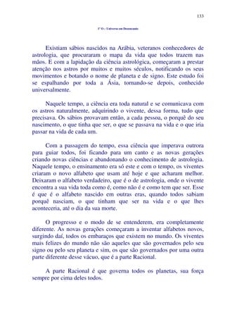 133
1º O – Universo em Desencanto
Existiam sábios nascidos na Arábia, veteranos conhecedores de
astrologia, que procuraram o mapa da vida que todos trazem nas
mãos. E com a lapidação da ciência astrológica, começaram a prestar
atenção nos astros por muitos e muitos séculos, notificando os seus
movimentos e botando o nome de planeta e de signo. Este estudo foi
se espalhando por toda a Ásia, tornando-se depois, conhecido
universalmente.
Naquele tempo, a ciência era toda natural e se comunicava com
os astros naturalmente, adquirindo o vivente, dessa forma, tudo que
precisava. Os sábios provavam então, a cada pessoa, o porquê do seu
nascimento, o que tinha que ser, o que se passava na vida e o que iria
passar na vida de cada um.
Com a passagem do tempo, essa ciência que imperava outrora
para guiar todos, foi ficando para um canto e as novas gerações
criando novas ciências e abandonando o conhecimento de astrologia.
Naquele tempo, o ensinamento era só este e com o tempo, os viventes
criaram o novo alfabeto que usam até hoje e que acharam melhor.
Deixaram o alfabeto verdadeiro, que é o de astrologia, onde o vivente
encontra a sua vida toda como é, como não é e como tem que ser. Esse
é que é o alfabeto nascido em outras eras, quando todos sabiam
porquê nasciam, o que tinham que ser na vida e o que lhes
aconteceria, até o dia da sua morte.
O progresso e o modo de se entenderem, era completamente
diferente. As novas gerações começaram a inventar alfabetos novos,
surgindo daí, todos os embaraços que existem no mundo. Os viventes
mais felizes do mundo não são aqueles que são governados pelo seu
signo ou pelo seu planeta e sim, os que são governados por uma outra
parte diferente desse vácuo, que é a parte Racional.
A parte Racional é que governa todos os planetas, sua força
sempre por cima deles todos.
 