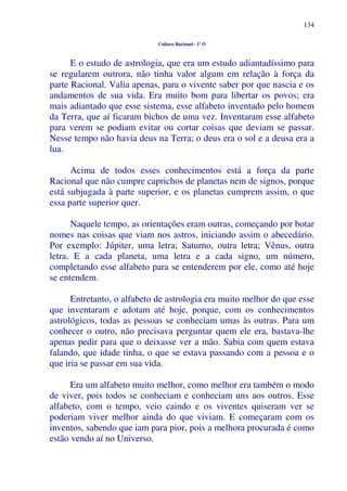 134
Cultura Racional - 1º O
E o estudo de astrologia, que era um estudo adiantadíssimo para
se regularem outrora, não tinha valor algum em relação à força da
parte Racional. Valia apenas, para o vivente saber por que nascia e os
andamentos de sua vida. Era muito bom para libertar os povos; era
mais adiantado que esse sistema, esse alfabeto inventado pelo homem
da Terra, que aí ficaram bichos de uma vez. Inventaram esse alfabeto
para verem se podiam evitar ou cortar coisas que deviam se passar.
Nesse tempo não havia deus na Terra; o deus era o sol e a deusa era a
lua.
Acima de todos esses conhecimentos está a força da parte
Racional que não cumpre caprichos de planetas nem de signos, porque
está subjugada à parte superior, e os planetas cumprem assim, o que
essa parte superior quer.
Naquele tempo, as orientações eram outras, começando por botar
nomes nas coisas que viam nos astros, iniciando assim o abecedário.
Por exemplo: Júpiter, uma letra; Saturno, outra letra; Vênus, outra
letra. E a cada planeta, uma letra e a cada signo, um número,
completando esse alfabeto para se entenderem por ele, como até hoje
se entendem.
Entretanto, o alfabeto de astrologia era muito melhor do que esse
que inventaram e adotam até hoje, porque, com os conhecimentos
astrológicos, todas as pessoas se conheciam umas às outras. Para um
conhecer o outro, não precisava perguntar quem ele era, bastava-lhe
apenas pedir para que o deixasse ver a mão. Sabia com quem estava
falando, que idade tinha, o que se estava passando com a pessoa e o
que iria se passar em sua vida.
Era um alfabeto muito melhor, como melhor era também o modo
de viver, pois todos se conheciam e conheciam uns aos outros. Esse
alfabeto, com o tempo, veio caindo e os viventes quiseram ver se
poderiam viver melhor ainda do que viviam. E começaram com os
inventos, sabendo que iam para pior, pois a melhora procurada é como
estão vendo aí no Universo.
 