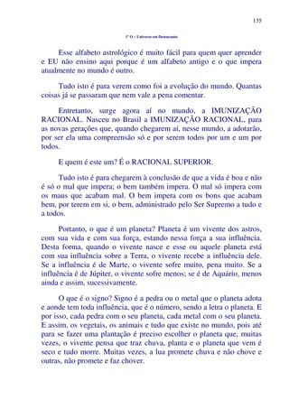 135
1º O – Universo em Desencanto
Esse alfabeto astrológico é muito fácil para quem quer aprender
e EU não ensino aqui porque é um alfabeto antigo e o que impera
atualmente no mundo é outro.
Tudo isto é para verem como foi a evolução do mundo. Quantas
coisas já se passaram que nem vale a pena comentar.
Entretanto, surge agora aí no mundo, a IMUNIZAÇÃO
RACIONAL. Nasceu no Brasil a IMUNIZAÇÃO RACIONAL, para
as novas gerações que, quando chegarem aí, nesse mundo, a adotarão,
por ser ela uma compreensão só e por serem todos por um e um por
todos.
E quem é este um? É o RACIONAL SUPERIOR.
Tudo isto é para chegarem à conclusão de que a vida é boa e não
é só o mal que impera; o bem também impera. O mal só impera com
os maus que acabam mal. O bem impera com os bons que acabam
bem, por terem em si, o bem, administrado pelo Ser Supremo a tudo e
a todos.
Portanto, o que é um planeta? Planeta é um vivente dos astros,
com sua vida e com sua força, estando nessa força a sua influência.
Desta forma, quando o vivente nasce e esse ou aquele planeta está
com sua influência sobre a Terra, o vivente recebe a influência dele.
Se a influência é de Marte, o vivente sofre muito, pena muito. Se a
influência é de Júpiter, o vivente sofre menos; se é de Aquário, menos
ainda e assim, sucessivamente.
O que é o signo? Signo é a pedra ou o metal que o planeta adota
e aonde tem toda influência, que é o número, sendo a letra o planeta. E
por isso, cada pedra com o seu planeta, cada metal com o seu planeta.
E assim, os vegetais, os animais e tudo que existe no mundo, pois até
para se fazer uma plantação é preciso escolher o planeta que, muitas
vezes, o vivente pensa que traz chuva, planta e o planeta que vem é
seco e tudo morre. Muitas vezes, a lua promete chuva e não chove e
outras, não promete e faz chover.
 