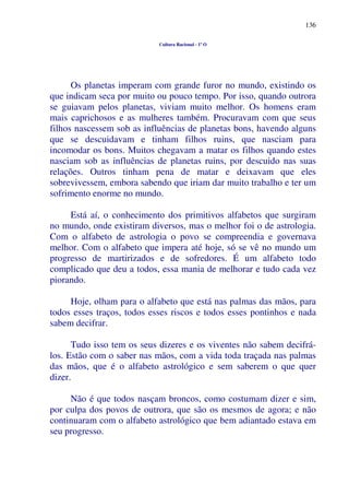 136
Cultura Racional - 1º O
Os planetas imperam com grande furor no mundo, existindo os
que indicam seca por muito ou pouco tempo. Por isso, quando outrora
se guiavam pelos planetas, viviam muito melhor. Os homens eram
mais caprichosos e as mulheres também. Procuravam com que seus
filhos nascessem sob as influências de planetas bons, havendo alguns
que se descuidavam e tinham filhos ruins, que nasciam para
incomodar os bons. Muitos chegavam a matar os filhos quando estes
nasciam sob as influências de planetas ruins, por descuido nas suas
relações. Outros tinham pena de matar e deixavam que eles
sobrevivessem, embora sabendo que iriam dar muito trabalho e ter um
sofrimento enorme no mundo.
Está aí, o conhecimento dos primitivos alfabetos que surgiram
no mundo, onde existiram diversos, mas o melhor foi o de astrologia.
Com o alfabeto de astrologia o povo se compreendia e governava
melhor. Com o alfabeto que impera até hoje, só se vê no mundo um
progresso de martirizados e de sofredores. É um alfabeto todo
complicado que deu a todos, essa mania de melhorar e tudo cada vez
piorando.
Hoje, olham para o alfabeto que está nas palmas das mãos, para
todos esses traços, todos esses riscos e todos esses pontinhos e nada
sabem decifrar.
Tudo isso tem os seus dizeres e os viventes não sabem decifrá-
los. Estão com o saber nas mãos, com a vida toda traçada nas palmas
das mãos, que é o alfabeto astrológico e sem saberem o que quer
dizer.
Não é que todos nasçam broncos, como costumam dizer e sim,
por culpa dos povos de outrora, que são os mesmos de agora; e não
continuaram com o alfabeto astrológico que bem adiantado estava em
seu progresso.
 