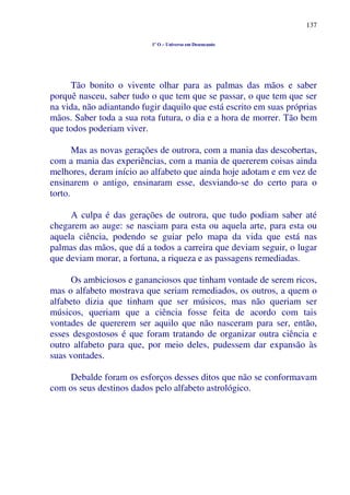 137
1º O – Universo em Desencanto
Tão bonito o vivente olhar para as palmas das mãos e saber
porquê nasceu, saber tudo o que tem que se passar, o que tem que ser
na vida, não adiantando fugir daquilo que está escrito em suas próprias
mãos. Saber toda a sua rota futura, o dia e a hora de morrer. Tão bem
que todos poderiam viver.
Mas as novas gerações de outrora, com a mania das descobertas,
com a mania das experiências, com a mania de quererem coisas ainda
melhores, deram início ao alfabeto que ainda hoje adotam e em vez de
ensinarem o antigo, ensinaram esse, desviando-se do certo para o
torto.
A culpa é das gerações de outrora, que tudo podiam saber até
chegarem ao auge: se nasciam para esta ou aquela arte, para esta ou
aquela ciência, podendo se guiar pelo mapa da vida que está nas
palmas das mãos, que dá a todos a carreira que deviam seguir, o lugar
que deviam morar, a fortuna, a riqueza e as passagens remediadas.
Os ambiciosos e gananciosos que tinham vontade de serem ricos,
mas o alfabeto mostrava que seriam remediados, os outros, a quem o
alfabeto dizia que tinham que ser músicos, mas não queriam ser
músicos, queriam que a ciência fosse feita de acordo com tais
vontades de quererem ser aquilo que não nasceram para ser, então,
esses desgostosos é que foram tratando de organizar outra ciência e
outro alfabeto para que, por meio deles, pudessem dar expansão às
suas vontades.
Debalde foram os esforços desses ditos que não se conformavam
com os seus destinos dados pelo alfabeto astrológico.
 