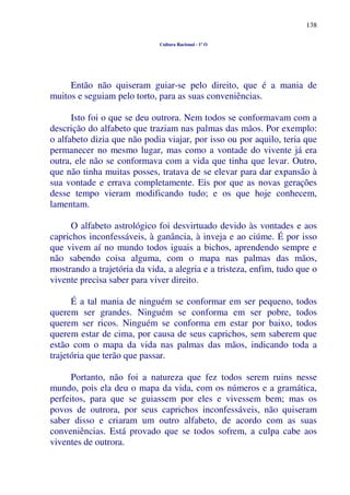 138
Cultura Racional - 1º O
Então não quiseram guiar-se pelo direito, que é a mania de
muitos e seguiam pelo torto, para as suas conveniências.
Isto foi o que se deu outrora. Nem todos se conformavam com a
descrição do alfabeto que traziam nas palmas das mãos. Por exemplo:
o alfabeto dizia que não podia viajar, por isso ou por aquilo, teria que
permanecer no mesmo lugar, mas como a vontade do vivente já era
outra, ele não se conformava com a vida que tinha que levar. Outro,
que não tinha muitas posses, tratava de se elevar para dar expansão à
sua vontade e errava completamente. Eis por que as novas gerações
desse tempo vieram modificando tudo; e os que hoje conhecem,
lamentam.
O alfabeto astrológico foi desvirtuado devido às vontades e aos
caprichos inconfessáveis, à ganância, à inveja e ao ciúme. É por isso
que vivem aí no mundo todos iguais a bichos, aprendendo sempre e
não sabendo coisa alguma, com o mapa nas palmas das mãos,
mostrando a trajetória da vida, a alegria e a tristeza, enfim, tudo que o
vivente precisa saber para viver direito.
É a tal mania de ninguém se conformar em ser pequeno, todos
querem ser grandes. Ninguém se conforma em ser pobre, todos
querem ser ricos. Ninguém se conforma em estar por baixo, todos
querem estar de cima, por causa de seus caprichos, sem saberem que
estão com o mapa da vida nas palmas das mãos, indicando toda a
trajetória que terão que passar.
Portanto, não foi a natureza que fez todos serem ruins nesse
mundo, pois ela deu o mapa da vida, com os números e a gramática,
perfeitos, para que se guiassem por eles e vivessem bem; mas os
povos de outrora, por seus caprichos inconfessáveis, não quiseram
saber disso e criaram um outro alfabeto, de acordo com as suas
conveniências. Está provado que se todos sofrem, a culpa cabe aos
viventes de outrora.
 