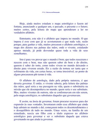 139
1º O – Universo em Desencanto
Hoje, ainda muitos estudam o mapa astrológico e fazem até
fortuna, anunciando a qualquer um, o passado, o presente e o futuro;
muitos certos, pela leitura do mapa que aprenderam a ler no
verdadeiro alfabeto.
Entretanto, este não é o alfabeto que impera no mundo. O que
impera é esse com que já se acostumaram e que nada vale, razão
porque, para ganhar a vida, muitos procuram o alfabeto astrológico, o
mapa dos dizeres nas palmas das mãos, onde o vivente, estudando
apenas metade, já pode desvendar quase toda a vida de seus
semelhantes.
Isto é para vos provar que o mundo é bom, que todos nasceram e
nascem com o bem, mas não querem saber do bem e do direito,
querem é saber do torto, como todos vivem no mundo deixando o
direito para viverem errado. Eis a razão da tortura ser tanta que o
sofrimento da vida, em certas horas, se torna irresistível, ao ponto de
alguns procurarem pôr termo à vida.
O alfabeto de astrologia, dado pela própria natureza, é que
deveria governar. E então, o vivente saberia, pela leitura das palmas
das mãos, qual seria a sua passagem na vida, quem o substituiria na
missão que ele desempenhava no mundo, quem seria o seu substituto.
Mas, muitos viventes de outrora, não se conformavam em não serem,
pelo mapa astrológico, os substitutos daqueles que governavam.
E assim, na ânsia de governar, foram procurar recursos para dar
expansão às suas vontades. Inventaram então esse alfabeto que ainda
hoje adotam no mundo e daí, começaram todos os desentendimentos e
o desequilíbrio de tudo no mundo. Umas vezes, na família de um
remediado, nascia um filho com o título expresso no alfabeto
astrológico para governar e ser o substituto daquele que estava
governando ou que ainda ia governar.
 