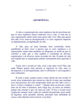 14
Cultura Racional - 1º O
ADVERTÊNCIA
A vida e a organização dos seres orgânicos são de uma forma tal,
que os seres orgânicos fazem confusões com a vida. A vida tem as
suas organizações muito claras para quem sabe viver. Mas para quem
não sabe viver, torna-se desorganizada e os seres orgânicos imperam
no digladiamento, na digladiação da vida.
A vida, para ser bem formada, bem constituída, firme,
equilibrada ao bom viver, é preciso que os seres orgânicos e as
organizações sejam todas paralelas ou adequadas ao modo de que se
constitui a vida; que a vida também é constituída de diversas
organizações e de diversos meios do poder da vida. O poder da vida
está naquilo que as organizações podem corresponder para equivaler à
vida.
O que vale o vivente ter vida, viver e não saber viver? Não vale
nada. Porque quanto mais procura se organizar na vida, mais se
desorganiza, e se desorganizando, mais o sofrimento o vem tragando e
mais sofrimento.
É como a maré, sempre contra a maré, dentro do mar revolto. E
assim, estas tempestades que reinam na vida do vivente, que naufraga
essa vida preciosa, por estas tempestades feitas por não saber viver, e
fica o vivente a imaginar e a dizer: "- Quanto mais eu procuro o bem,
mais ele de mim se distancia, mais longe fica, ou talvez no infinito,
porque não enxergo o que vou fazer da vida." E fica o vivente neste
crepúsculo amargo, neste sonho de sofredor desesperado, neste sonho
de lágrimas, neste pesadelo infernal, pensando uma infinidade de
coisas e não sabendo como resolver o seu ideal.
 