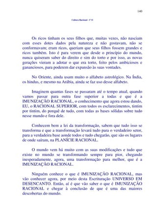 140
Cultura Racional - 1º O
Os ricos tinham os seus filhos que, muitas vezes, não nasciam
com esses dotes dados pela natureza e não gostavam, não se
conformavam; eram ricos, queriam que seus filhos fossem grandes e
ricos também. Isto é para verem que desde o princípio do mundo,
nunca quiseram saber do direito e sim do torto e por isso, as novas
gerações vieram a adotar o que era torto, feito pelos ambiciosos e
gananciosos, para poderem dar expansão às suas vontades.
No Oriente, ainda usam muito o alfabeto astrológico. Na Índia,
os hindus, e mesmo na Arábia, ainda se faz uso desse alfabeto.
Imaginem quantas fases se passaram até o tempo atual, quando
vamos passar para outra fase superior a todas e que é a
IMUNIZAÇÃO RACIONAL, o conhecimento que agora estou dando,
EU, o RACIONAL SUPERIOR, com todos os esclarecimentos, tintim
por tintim, do porquê de tudo, com todas as bases sólidas sobre tudo
nesse mundo e fora dele.
Conhecem bem a lei da transformação, sabem que tudo isso se
transforma e que a transformação levará tudo para o verdadeiro setor,
para a verdadeira base aonde todos e tudo chegarão, que são os lugares
de onde saíram, na PLANÍCIE RACIONAL.
O mundo vem há muito com as suas modificações e tudo que
existe no mundo se transformando sempre para pior, chegando
inesperadamente, agora, uma transformação para melhor, que é a
IMUNIZAÇÃO RACIONAL.
Ninguém conhece o que é IMUNIZAÇÃO RACIONAL, mas
vão conhecer agora, por meio desta Escrituração UNIVERSO EM
DESENCANTO. Então, aí é que vão saber o que é IMUNIZAÇÃO
RACIONAL e chegar à conclusão de que é uma das maiores
descobertas do mundo.
 