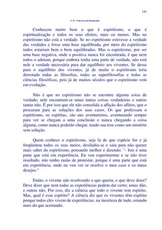 141
1º O – Universo em Desencanto
Conhecem muito bem o que é espiritismo, o que é
espiritualização e todos os seus efeitos, mais ou menos. Mas no
espiritismo não está a verdade. Se no espiritismo estivesse a verdade
das verdades e fosse uma base equilibrada, por meio do espiritismo
todos estariam bem e bem equilibrados. Mas o espiritismo, por ser
uma base negativa, onde a positiva nunca foi encontrada, é que nem
todos o adotam, porque embora tenha uma parte de verdade, não está
nele a verdade necessária para dar equilíbrio aos viventes. Se desse
para o equilíbrio dos viventes, já de muito o espiritismo teria
derrotado todas as filosofias, todas as superfilosofias e todas as
ciências filosóficas, pois já de muitos séculos que o espiritismo vem
em evolução.
Não é que no espiritismo não se encontre alguma coisa de
verdade; nele encontram-se umas tantas coisas verdadeiras e outras
tantas não. É por isso que ele não consolida a aflição dos aflitos, que o
procuram para as soluções dos seus casos. Os que professam o
espiritismo, os espíritas, são uns aventureiros, aventurando sempre
para ver se chegam a uma conclusão e nunca chegando a coisa
alguma, como nunca poderão chegar, tendo sua tese como um mistério
sem solução.
Quem conhece o espiritismo, seja lá de que espécie for e já
freqüentou todos os seus meios, desiludiu-se e saiu para não querer
mais saber do espiritismo, pensando melhor e dizendo: "- Isto é uma
parte que está em experiência. Eu vou experimentar e se não tiver
resultado, não tenho razão de protestar, porque é uma parte que está
em experiência, onde eu vou ver se resolvo o meu caso e os meus
desejos."
Então, o vivente não resolvendo o que queria, o que deve dizer?
Deve dizer que nem todas as experiências podem dar certo; umas dão,
e outras não. Por isso, diz a ciência que todo o vivente tem espírito.
Mas, qual é esse espírito? A ciência diz que os viventes têm espírito
porque todos eles vivem de experiências, na incerteza de tudo, errando
mais do que acertando.
 