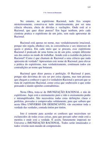 143
1º O – Universo em Desencanto
No entanto, no espiritismo Racional, tudo fica sempre
misteriosamente, conserva-se tudo misteriosamente, por ser uma
ciência obscura, cheia de dúvidas e vacilações. Onde está aí o
Racional, que quer dizer pureza? Em lugar nenhum, pois cada
cientista pratica o espiritismo de um jeito, sem nada apresentar de
Racional.
Racional está apenas no nome, mas verdadeiramente irracional,
porque não regula, obedece sim, às conveniências e aos interesses de
quem o pratica. Em cada meio que se procura, esse espiritismo
Racional é praticado de uma forma ou de um jeito, sempre diferente
uns dos outros no modo de trabalhar. Aonde está a exatidão da palavra
Racional? Como é que chamam de Racional a uma ciência que nada
apresenta de verdade? Apresentam este nome de Racional, para elevar
a prática do espiritismo, mas verdadeiramente, continuam todos em
contradições ao nome que botaram.
Racional quer dizer pureza e perfeição. O Racional é puro,
porque não desvirtua do seu ser por coisa alguma, mas tem pessoas
que chegam a conhecer o que é o verdadeiro Racional e pensam que se
trata de espiritismo Racional, como coisa que soubessem o que estão
pensando e dando opiniões contraditórias.
Nesta Obra, trata-se de IMUNIZAÇÃO RACIONAL e não de
espiritismo. Aqui está o ensinamento puro e não o ensinamento podre
e intranqüilizador. São necessárias todas estas definições claras e
perfeitas, provadas e comprovadas solidamente, para que saibam que
nesta Obra UNIVERSO EM DESENCANTO, vão encontrar toda a
verdade das verdades, contada tintim por tintim.
Isto é somente para acordar os confusos que necessitam ser
esclarecidos de todas essas coisas, para que possam saber onde está a
mentira e onde está a verdade. E assim, futuramente imperará no
Universo a IMUNIZAÇÃO RACIONAL. Todos serão imunizados e
todos viverão num mundo de compreensão.
 