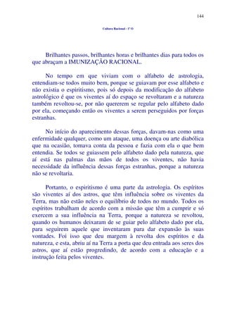 144
Cultura Racional - 1º O
Brilhantes passos, brilhantes horas e brilhantes dias para todos os
que abraçam a IMUNIZAÇÃO RACIONAL.
No tempo em que viviam com o alfabeto de astrologia,
entendiam-se todos muito bem, porque se guiavam por esse alfabeto e
não existia o espiritismo, pois só depois da modificação do alfabeto
astrológico é que os viventes aí do espaço se revoltaram e a natureza
também revoltou-se, por não quererem se regular pelo alfabeto dado
por ela, começando então os viventes a serem perseguidos por forças
estranhas.
No início do aparecimento dessas forças, davam-nas como uma
enfermidade qualquer, como um ataque, uma doença ou arte diabólica
que na ocasião, tomava conta da pessoa e fazia com ela o que bem
entendia. Se todos se guiassem pelo alfabeto dado pela natureza, que
aí está nas palmas das mãos de todos os viventes, não havia
necessidade da influência dessas forças estranhas, porque a natureza
não se revoltaria.
Portanto, o espiritismo é uma parte da astrologia. Os espíritos
são viventes aí dos astros, que têm influência sobre os viventes da
Terra, mas não estão neles o equilíbrio de todos no mundo. Todos os
espíritos trabalham de acordo com a missão que têm a cumprir e só
exercem a sua influência na Terra, porque a natureza se revoltou,
quando os humanos deixaram de se guiar pelo alfabeto dado por ela,
para seguirem aquele que inventaram para dar expansão às suas
vontades. Foi isso que deu margem à revolta dos espíritos e da
natureza, e esta, abriu aí na Terra a porta que deu entrada aos seres dos
astros, que aí estão progredindo, de acordo com a educação e a
instrução feita pelos viventes.
 