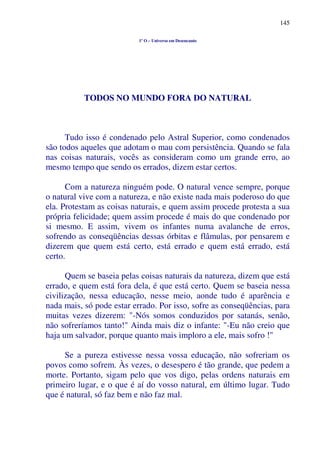 145
1º O – Universo em Desencanto
TODOS NO MUNDO FORA DO NATURAL
Tudo isso é condenado pelo Astral Superior, como condenados
são todos aqueles que adotam o mau com persistência. Quando se fala
nas coisas naturais, vocês as consideram como um grande erro, ao
mesmo tempo que sendo os errados, dizem estar certos.
Com a natureza ninguém pode. O natural vence sempre, porque
o natural vive com a natureza, e não existe nada mais poderoso do que
ela. Protestam as coisas naturais, e quem assim procede protesta a sua
própria felicidade; quem assim procede é mais do que condenado por
si mesmo. E assim, vivem os infantes numa avalanche de erros,
sofrendo as conseqüências dessas órbitas e flâmulas, por pensarem e
dizerem que quem está certo, está errado e quem está errado, está
certo.
Quem se baseia pelas coisas naturais da natureza, dizem que está
errado, e quem está fora dela, é que está certo. Quem se baseia nessa
civilização, nessa educação, nesse meio, aonde tudo é aparência e
nada mais, só pode estar errado. Por isso, sofre as conseqüências, para
muitas vezes dizerem: "-Nós somos conduzidos por satanás, senão,
não sofreríamos tanto!" Ainda mais diz o infante: "-Eu não creio que
haja um salvador, porque quanto mais imploro a ele, mais sofro !"
Se a pureza estivesse nessa vossa educação, não sofreriam os
povos como sofrem. Às vezes, o desespero é tão grande, que pedem a
morte. Portanto, sigam pelo que vos digo, pelas ordens naturais em
primeiro lugar, e o que é aí do vosso natural, em último lugar. Tudo
que é natural, só faz bem e não faz mal.
 