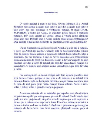 146
Cultura Racional - 1º O
O vosso natural é mau e por isso, vivem sofrendo. E o Astral
Superior não atende a quem não sabe o que diz, a quem não sabe o
que quer, por não conhecer o verdadeiro natural. O RACIONAL
SUPERIOR, e todos do Astral, só atendem pelos modos e métodos
naturais. Por isso, vigiem as vossas idéias e vejam como errôneas
todas elas são. Pensam que o Astral admite todas essas contradições?
Que admite o mal como elemento de prestígio, como vocês admitem?
O que é natural está com o povo do Astral, e o que não é natural,
o povo do Astral não aceita. O direito está na base natural das coisas;
fora do natural tudo é errado, e dentro do natural, tudo é direito. Mas a
confusão, por ser reinante, é que os povos adotam esses preconceitos
como elementos de prestígio. E assim, vivem a duvidar daquilo do que
não têm dúvidas a fazer. O natural não tem dúvidas a fazer, porque é o
verdadeiro. O natural que adotam como verdadeiro é que tem dúvidas
a fazer.
Por conseguinte, o nosso redígio não tem desses pseudos, não
tem desses crimes, porque o que tem, é de natural, e o natural tem
tudo em forma, tudo de bom para melhor, e o que parece natural e não
é, tudo de mal para pior; razão porque todos sofrem. Sofre o rico,
sofre o pobre, sofre o grande e sofre o pequeno.
As coisas naturais são as adotadas por aqueles que não desejam
ao próximo aquilo que não querem para si. O natural é tudo aquilo que
pode ser sem prejuízo de ninguém, é tudo aquilo que está superior a
todos, por a natureza ser superior a tudo. E sendo a natureza superior a
tudo e a todos, o dever de todos é obedecer e guiarem-se pelas regras
naturais do bem-fazer, para bem receber, plantando assim, para si
mesmo.
 