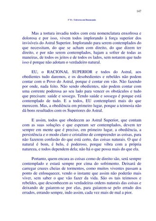 147
1º O – Universo em Desencanto
Mas a tortura invadiu todos com esta nomenclatura enxofrosa e
dolorosa e por isso, vivem todos implorando à força superior dos
invisíveis do Astral Superior. Implorando para serem contemplados do
que necessitam, do que se acham com direito, do que dizem ter
direito, e por não serem contemplados, hajam a sofrer de todas as
maneiras, de todos os jeitos e de todos os lados, sem notarem que tudo
isso é porque não adotam o verdadeiro natural.
EU, o RACIONAL SUPERIOR e todos do Astral, aos
obedientes tudo daremos, e os desobedientes e rebeldes não podem
contar com o Povo do Astral, porque é contar em vão. Não fazendo
por onde, nada feito. Não sendo obedientes, não podem contar com
uma corrente poderosa ao seu lado para vencer os obstáculos e tudo
que precisam: saúde e sossego. Tendo saúde e sossego é porque está
contemplado de tudo. E a todos, EU contemplarei mais do que
merecem. Mas, a obediência em primeiro lugar, porque a teimosia não
dá bons resultados com os Superiores do Astral.
E assim, todos que obedecem ao Astral Superior, que contam
com as suas soluções e que esperam ser contemplados, devem ter
sempre em mente que é preciso, em primeiro lugar, a obediência, a
persistência e o modo claro e cristalino de compreender as coisas, para
não fazerem confusão do que está certo, das coisas naturais. O que é
natural é bom, é belo, é poderoso, porque vibra com a própria
natureza, e todos dependem dela; não há o que possa mais do que ela.
Portanto, quem encara as coisas como de direito são, será sempre
contemplado e estará sempre por cima do sofrimento. Deixará de
carregar cruzes cheias de tormentos, como muitos viventes passam a
ponto de enlouquecer, vendo o instante que assim não poderão mais
viver, sem saber o que vão fazer da vida. São os tais teimosos e
rebeldes, que desconhecem as verdadeiras ordens naturais das coisas e
deixando de guiarem-se por elas, para guiarem-se pelo errado dos
errados, errando sempre, indo assim, cada vez mais de mal a pior.
 