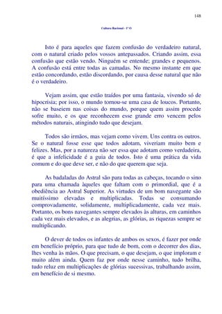 148
Cultura Racional - 1º O
Isto é para aqueles que fazem confusão do verdadeiro natural,
com o natural criado pelos vossos antepassados. Criando assim, essa
confusão que estão vendo. Ninguém se entende; grandes e pequenos.
A confusão está entre todas as camadas. No mesmo instante em que
estão concordando, estão discordando, por causa desse natural que não
é o verdadeiro.
Vejam assim, que estão traídos por uma fantasia, vivendo só de
hipocrisia; por isso, o mundo tornou-se uma casa de loucos. Portanto,
não se baseiem nas coisas do mundo, porque quem assim procede
sofre muito, e os que reconhecem esse grande erro vencem pelos
métodos naturais, atingindo tudo que desejam.
Todos são irmãos, mas vejam como vivem. Uns contra os outros.
Se o natural fosse esse que todos adotam, viveriam muito bem e
felizes. Mas, por a natureza não ser essa que adotam como verdadeira,
é que a infelicidade é a guia de todos. Isto é uma prática da vida
comum e do que deve ser, e não do que querem que seja.
As badaladas do Astral são para todas as cabeças, tocando o sino
para uma chamada àqueles que faltam com o primordial, que é a
obediência ao Astral Superior. As virtudes de um bom navegante são
muitíssimo elevadas e multiplicadas. Todas se consumando
comprovadamente, solidamente, multiplicadamente, cada vez mais.
Portanto, os bons navegantes sempre elevados às alturas, em caminhos
cada vez mais elevados, e as alegrias, as glórias, as riquezas sempre se
multiplicando.
O dever de todos os infantes de ambos os sexos, é fazer por onde
em benefício próprio, para que tudo de bom, com o decorrer dos dias,
lhes venha às mãos. O que precisam, o que desejam, o que imploram e
muito além ainda. Quem faz por onde nesse caminho, tudo brilha,
tudo reluz em multiplicações de glórias sucessivas, trabalhando assim,
em benefício de si mesmo.
 