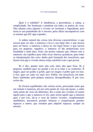 149
1º O – Universo em Desencanto
Qual é o trabalho? A obediência, a persistência, a calma, a
simplicidade. Ser benfazejo e prudente em todos os pontos de vista.
Não adianta coisa alguma o vivente ser insolente e imprudente, pois
torna-se um perturbador de si mesmo, pelas idéias incompatíveis com
as normas que EU aqui exponho.
A ordem natural das coisas tem diversas características: o que
nasceu para ser alto, a natureza o leva a seu lugar alto; o que nasceu
para ser baixo, a natureza o deixa no seu lugar baixo; o que nasceu
para ser pequeno, raquítico, a natureza só lhe proporciona essa
finalidade e nada mais. Estes são pontos naturais que vibram com a
natureza; são espelhos para todas essas imensas grandezas, para todas
as interpretações dos seres, dados pela formação dos insaciáveis, que
fazem com que o vivente nunca esteja satisfeito com o que possui.
Se é alto, quanto mais alto está, mais alto quer ficar. Se é
pequeno, também quer ser grande e eis aí as lutas e as confusões. É
magro, quer ser gordo; é gordo, quer ser magro; é pobre quer ser rico,
é rico, quer ser cada vez mais rico. Enfim, são insaciáveis em tudo.
Seres indolentes pela própria natureza; desequilibrados. E por isso,
assim são.
Se fossem equilibrados não seriam assim, precisando notar que
em relação à natureza, até um certo ponto de vista são iguais, e sobre
outro ponto de vista são diferentes. Eis a razão dos viventes só serem
aquilo para o que a natureza os fez, para serem aquilo que a natureza
quer e por isso, dá-se o caso de muitos viventes, completamente
analfabetos, possuírem grandes fortunas e conquistarem grandes
riquezas e outros, que estudam para adquirir riquezas, sempre na
miséria.
 