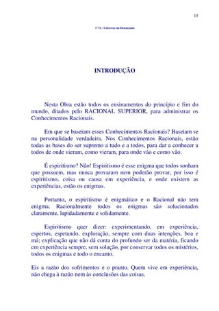 15
1º O – Universo em Desencanto
INTRODUÇÃO
Nesta Obra estão todos os ensinamentos do princípio e fim do
mundo, ditados pelo RACIONAL SUPERIOR, para administrar os
Conhecimentos Racionais.
Em que se baseiam esses Conhecimentos Racionais? Baseiam se
na personalidade verdadeira. Nos Conhecimentos Racionais, estão
todas as bases do ser supremo a tudo e a todos, para dar a conhecer a
todos de onde vieram, como vieram, para onde vão e como vão.
É espiritismo? Não! Espiritismo é esse enigma que todos sonham
que possuem, mas nunca provaram nem poderão provar, por isso é
espiritismo, coisa ou causa em experiência, e onde existem as
experiências, estão os enigmas.
Portanto, o espiritismo é enigmático e o Racional não tem
enigma. Racionalmente todos os enigmas são solucionados
claramente, lapidadamente e solidamente.
Espiritismo quer dizer: experimentando, em experiência,
espertos, espetando, exploração, sempre com duas intenções, boa e
má; explicação que não dá conta do profundo ser da matéria, ficando
em experiência sempre, sem solução, por conservar todos os mistérios,
todos os enigmas e todo o encanto.
Eis a razão dos sofrimentos e o pranto. Quem vive em experiência,
não chega à razão nem às conclusões das coisas.
 
