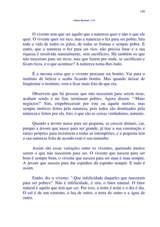 150
Cultura Racional - 1º O
O vivente tem que ser aquilo que a natureza quer e não o que ele
quer. O vivente quer ser rico, mas a natureza o fez para ser pobre; luta
toda a vida de todos os jeitos, de todas as formas e sempre pobre. E
outro, que a natureza o fez para ser rico, não precisa lutar e a sua
riqueza é resolvida naturalmente, sem sacrifícios. Há também os que
não nasceram para ser ricos, mas que fazem por onde, se sacrificam e
ficam ricos, e o que acontece? A natureza toma-lhes tudo.
É a mesma coisa que o vivente procurar ser bonito. Vai para o
instituto de beleza e acaba ficando bonito. Mas quando deixar de
freqüentar o instituto, vem a ficar mais feio do que era.
Observem que há pessoas que não nasceram para serem ricas,
acabam sendo e no fim, terminam pobres. Agora dizem: "-Maus
negócios!" Sim, empobreceram por este ou aquele motivo, mas
sempre motivos feitos pela natureza, pois todos são dominados pela
natureza e feitos por ela. Isto, é que são as coisas verdadeiras, naturais.
Quando a árvore nasce para ser pequena, se crescer demais, cai,
porque a árvore que nasce para ser grande, já traz a sua construção e
raízes próprias para resistirem a todas as intempéries, e a pequena tem
a sua natureza feita de acordo com o seu tamanho.
Assim são essas variações entre os viventes, querendo muitos
serem o que não nasceram para ser. O vivente que nasceu para ser
bom é sempre bom, o vivente que nasceu para ser mau é mau sempre.
A árvore que nasceu para dar espinhos dá espinho sempre. E tudo é
assim.
Então, diz o vivente: "-Que infelicidade daqueles que nasceram
para ser pobres!" Não é infelicidade, é sim, o fator natural. O fator
natural é aquilo que tem que ser. Por isso, a noite é noite e o dia é dia.
O sol é de um extremo, a lua de outro, a terra de outro e a água de
outro.
 