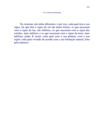 151
1º O – Universo em Desencanto
Os extremos são todos diferentes, e por isso, cada qual tem o seu
signo. Os que têm o signo do sol são muito felizes, os que nasceram
com o signo da lua, são infelizes, os que nasceram com o signo das
estrelas, mais infelizes e os que nasceram com o signo da terra, mais
infelizes ainda. E assim, cada qual com o seu planeta, com o seu
signo; cada qual vivendo de acordo com a sua formação natural, feita
pela natureza.
 
