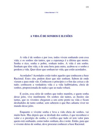 152
Cultura Racional - 1º O
A VIDA É DE SONHOS E ILUSÕES
A vida é de sonhos e por isso, todos vivem sonhando com essa
vida; e os sonhos são tantos, que a esperança é a última que morre.
Sonha o rico, sonha o pobre, sonham todos. A vida é um sonho.
Sonham que têm vida, e de uma hora para outra, acabou-se o sonho e
perdem a vida. Quer dizer que sonham ter vida, que estão acordados.
Acordados? Acordados estão todos aqueles que conhecem a base
Racional. Estes sim, podem dizer que não sonham. Sabem de onde
vieram e para onde vão. Conhecem o princípio e o fim das coisas e de
tudo; conhecem a verdadeira vida e a vida ludibriadora, cheia de
sonhos, proporcionada do nada e que ao nada voltará.
E assim, essa série de sonhos que todos mantêm, e quem sonha
desse jeito, vive inutilmente. Os sonhos são tantos, as ilusões são
tantas, que os viventes chegaram a um certo ponto na vida e ficam
desiludidos de tanto sonhar, sem saberem o que lhes adianta viver no
mundo desse jeito.
Enquanto o vivente sonha e leva a vida cheia de sonhos, vai
muito bem. Mas depois que se desilude dos sonhos, é que reconhece o
valor e o prestígio do sonho, e verifica que tudo só tem valor para
quem está sonhando, como todos sonham, dia e noite. Então, para que
o vivente deixe de sonhar, deve procurar conhecer a base Racional.
 